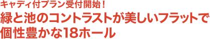 キャディ付プラン受付開始！
緑と池のコントラストが美しいフラットで個性豊かな18ホール