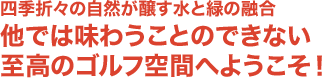 四季折々の自然が醸す水と緑の融合 他では味わうことのできない至高のゴルフ空間へようこそ！