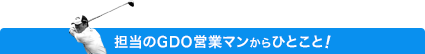 担当のGDO営業マンからのひとこと
