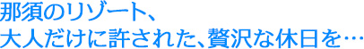 那須のリゾート、大人だけに許された、贅沢な休日を…