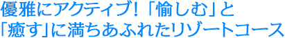 優雅にアクティブ！「愉しむ」と「癒す」に満ちあふれたリゾートコース