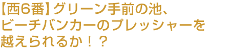 【西6番】グリーン手前の池、ビーチバンカーのプレッシャーを越えられるか！？