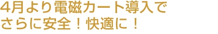 ～4月より電磁カート導入でさらに安全！快適に！～