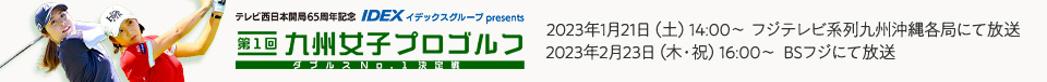 テレビ西日本開局65周年記念 IDEX イデックスグループ presents 第1回 九州女子プロゴルフ ダブルスNo.1決定戦 2023年1月21日(土)14:00～ フジテレビ系列九州沖縄各局にて放送 2023年2月23日(木・祝)16：00～ BSフジにて放送