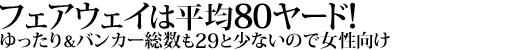 フェアウェイは平均80ヤード！
ゆったり＆バンカー総数も29と少ないので女性向け