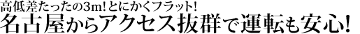 高低差たったの3m！とにかくフラット！
名古屋からアクセス抜群で運転も安心！