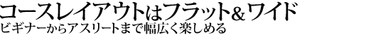 コースレイアウトはフラット＆ワイド
ビギナーからアスリートまで幅広く楽しめる