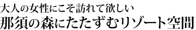 大人の女性にこそ訪れて欲しい。那須の森にたたずむリゾート空間