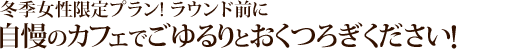 ★冬季女性限定プラン★<br />
ラウンド前に自慢のカフェてごゆっくりおくつろぎください！