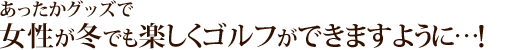 あったかグッズで女性が冬でも楽しくゴルフできますように・・・!