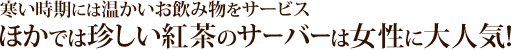 寒い時期には温かいお飲み物をサービス。他では珍しい紅茶のサーバーは女性に大人気!