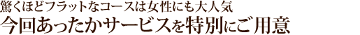 驚くほどフラットなコースは女性にも大人気。今回あったかサービスを特別にご用意。