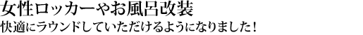 女性ロッカーやお風呂改装し快適にラウンドいただける様になりました！