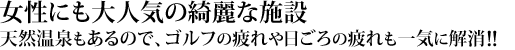 綺麗な施設は、女性にも大人気。天然温泉もあるので、ゴルフの疲れや、日ごろの疲れも一気に解消！！