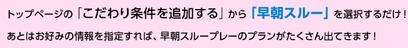 トップページの「こだわり条件を追加する」から「早朝スルー」を選択するだけ！あとはお好みの情報を指定すれば、早朝スループレーのプランがたくさん出てきます！