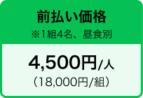 前払い価格 ※1組4名、昼食別 4,500円/人 （18,000円/組）