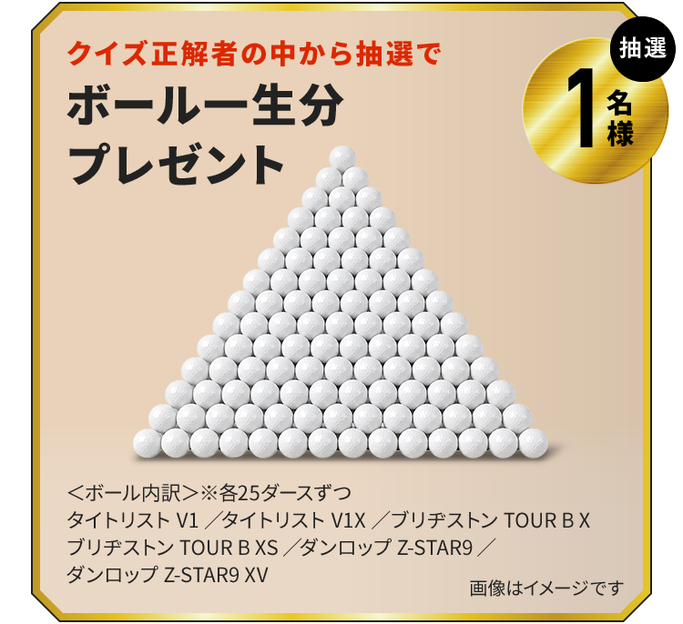 クイズ正解者の中から抽選でボール一生分プレゼント　抽選1名様　＜ボール内訳＞※各25ダースずつタイトリスト V1／タイトリスト V1X／ブリヂストン TOUR B Xブリヂストン TOUR B XS／ダンロップ Z-STAR9／ダンロップ Z-STAR9 XV　画像はイメージです