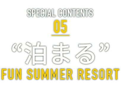 SPECIAL CONTENTS 05 “泊まる” FUN SUMMER RESORT