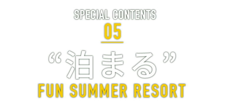 SPECIAL CONTENTS 05 “泊まる” FUN SUMMER RESORT