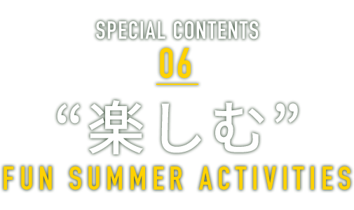 SPECIAL CONTENTS 06 “楽しむ” FUN SUMMER RESORT