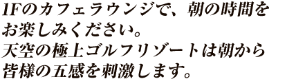 1Fのカフェラウンジで、朝の時間をお楽しみください。
天空の極上ゴルフリゾートは朝から皆様の五感を刺激します。