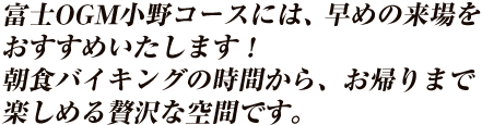 富士OGM小野Cには、早めの来場をおすすめいたします！朝食バイキングの時間から、お帰りまで楽しめる贅沢な空間です。