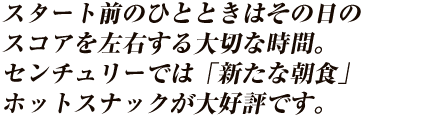 スタート前のひとときはその日のスコアを左右する大切な時間。センチュリーでは「新たな朝食」ホットスナックが大好評です。