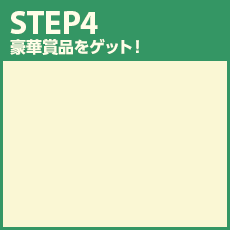 STEP4 豪華賞品をゲット！