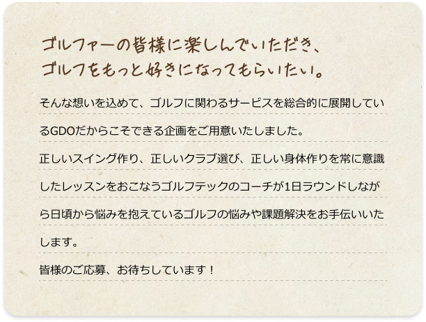 ゴルファーの皆様に楽しんでいただき、ゴルフをもっと好きになってもらいたい。そんな想いを込めて、ゴルフに関わるサービスを総合的に展開しているGDOだからこそできる企画をご用意いたしました。正しいスイング作り、正しいクラブ選び、正しい身体作りを常に意識したレッスンをおこなうゴルフテックのコーチが1日ラウンドしながら日頃から悩みを抱えているゴルフの悩みや課題解決をお手伝いいたします。皆様のご応募、お待ちしています