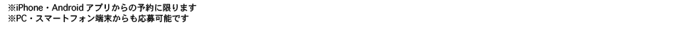 iPhone・Androidアプリからの予約に限ります。PC・スマートフォン端末からの応募も可能です。