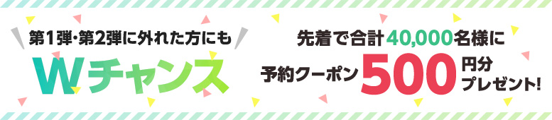 第１弾・第２弾に外れた方にもWチャンス！先着で40,000名様に予約クーポン500円分プレゼント