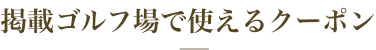 掲載ゴルフ場で使えるクーポン