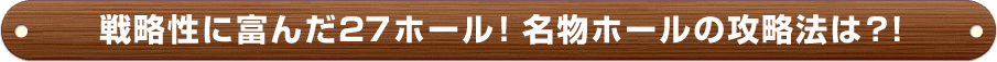 戦略性に富んだ27ホール！名物ホールの攻略法は？！