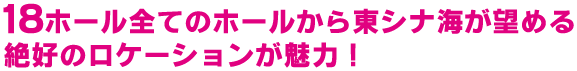 18ホール全てのホールから東シナ海が望める絶好のロケーションが魅力！