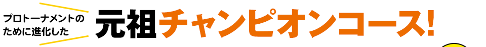 プロトーナメントのために進化した 元祖チャンピオンコース!