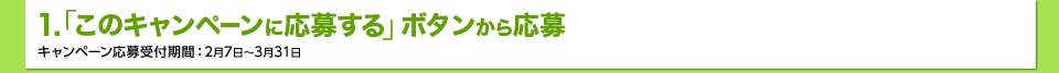 1.「このキャンペーンに応募する｣ボタンから応募　キャンペーン応募受付期間：2月7日～3月31日