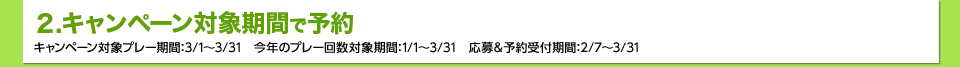 2.キャンペーン対象期間で予約　キャンペーン対象プレー期間：3/1～3/31　今年のプレー回数対象期間：1/1～3/31　応募＆予約受付期間：2/7～3/31