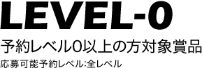 LEVEL-0 予約レベル0以上の方対象賞品 応募可能予約レベル：全レベル