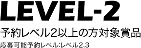 LEVEL-2 予約レベル2以上の方対象賞品 応募可能予約レベル：全レベル