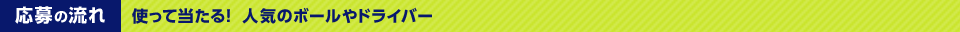 応募の流れ　使って当たる！人気のボールやドライバー