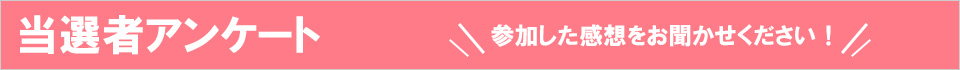 当選者アンケート　参加した感想をお聞かせください！