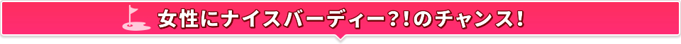 女性にナイスバーディー？！のチャンス！