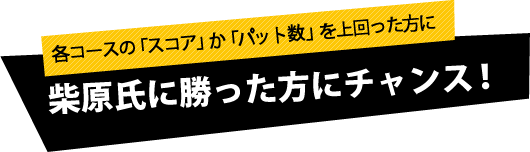 各コースの「スコア」か「パット数」を上回った方に柴原氏に勝った方にチャンス！