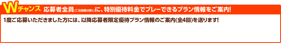 Wチャンス　応募者全員(ご当選者は除く)に、メンバーフィ相当や特別料金でプレーできるプラン情報をご案内！1度ご応募いただきました方に、第4回までの応募者限定優待プラン情報のご案内を送らせていただきます。
