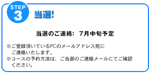 STEP3　当選!　当選のご連絡：7月下旬予定　※ご登録頂いているPCのメールアドレス宛にご連絡いたします。※コースの予約方法は、ご当選のご連絡メールにてご確認ください。