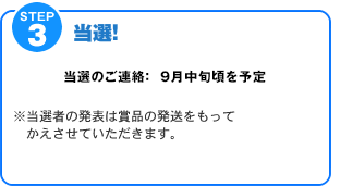 STEP3【当選！】当選のご連絡：9月中旬頃を予定　※当選者の発表は賞品の発送をもって代えさせていただきます。