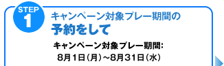 STEP1【キャンペーン対象プレー期間の予約をして】キャンペーン対象プレー期間：8月1日（月）～8月31日（水）