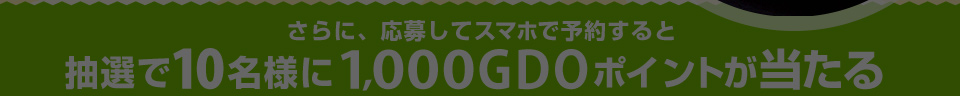 さらに、応募してスマホで予約すると抽選で10名様に1000GDOポイントが当たる