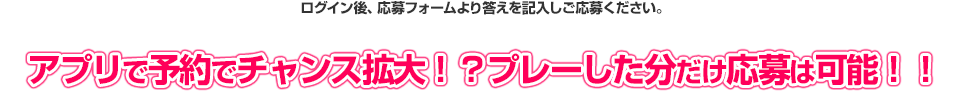 ログイン後、応募フォームより答えを記入しご応募ください。 アプリで予約でチャンス拡大！？プレーした分だけ応募は可能！！