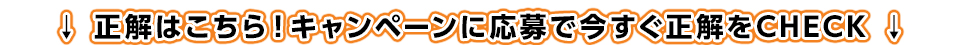 正解はこちら！キャンペーンに応募で今すぐ正解をCHECK